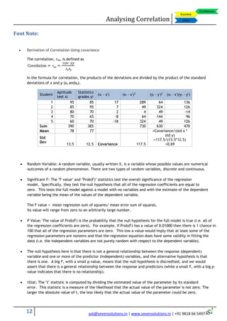 Analysing Correlation
12 ask@sevensolutions.in | www.sevensolutions.in | +91 9818 66 5497
Foot Note:
 Derivation of Correlation Using covariance
The correlation, rxy, is defined as
In the formula for correlation, the products of the deviations are divided by the product of the standard
deviations of x and y (sx andsy).
 Random Variable: A random variable, usually written X, is a variable whose possible values are numerical
outcomes of a random phenomenon. There are two types of random variables, discrete and continuous.
 Significant F: The "F value'' and "Prob(F)'' statistics test the overall significance of the regression
model. Specifically, they test the null hypothesis that all of the regression coefficients are equal to
zero. This tests the full model against a model with no variables and with the estimate of the dependent
variable being the mean of the values of the dependent variable.
The F value = mean regression sum of squares/ mean error sum of squares.
Its value will range from zero to an arbitrarily large number.
 P Value: The value of Prob(F) is the probability that the null hypothesis for the full model is true (i.e. all of
the regression coefficients are zero). For example, if Prob(F) has a value of 0.01000 then there is 1 chance in
100 that all of the regression parameters are zero. This low a value would imply that at least some of the
regression parameters are nonzero and that the regression equation does have some validity in fitting the
data (i.e. the independent variables are not purely random with respect to the dependent variable).
 The null hypothesis here is that there is not a general relationship between the response (dependent)
variable and one or more of the predictor (independent) variables, and the alternative hypothesis is that
there is one. A big F, with a small p-value, means that the null hypothesis is discredited, and we would
assert that there is a general relationship between the response and predictors (while a small F, with a big p-
value indicates that there is no relationship).
 tStat: The "t'' statistic is computed by dividing the estimated value of the parameter by its standard
error. This statistic is a measure of the likelihood that the actual value of the parameter is not zero. The
larger the absolute value of t, the less likely that the actual value of the parameter could be zero.
Student
Aptitude
test xi
Statistics
grades yi
(xi - x') (xi - x')2
(yi - y')2
(xi - x')(yi - y')
1 95 85 17 289 64 136
2 85 95 7 49 324 126
3 80 70 2 4 49 -14
4 70 65 -8 64 144 96
5 60 70 -18 324 49 126
Sum 390 385 730 630 470
Mean 78 77 =Covariance/(std x *
std y)
=117.5/(13.5*12.5)
=0.69
Std
Dev
13.5 12.5 Covariance 117.5
 