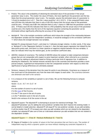 Analysing Correlation
13 ask@sevensolutions.in | www.sevensolutions.in | +91 9818 66 5497
 Prob(t): This value is the probability of obtaining the estimated value of the parameter if the actual
parameter value is zero. The smaller the value of Prob(t), the more significant the parameter and the less
likely that the actual parameter value is zero. For example, assume the estimated value of a parameter is
1.0 and its standard error is 0.7. Then the t value would be 1.43 (1.0/0.7). If the computed Prob(t) value
was 0.05 then this indicates that there is only a 0.05 (5%) chance that the actual value of the parameter
could be zero. If Prob(t) was 0.001 this indicates there is only 1 chance in 1000 that the parameter could be
zero. If Prob(t) was 0.92 this indicates that there is a 92% probability that the actual value of the parameter
could be zero; this implies that the term of the regression equation containing the parameter can be
eliminated without significantly affecting the accuracy of the regression.
 Multiple R: This is the multiple correlation coefficient which shows the strength of the relationship between
the dependent variable and the independent variable(s). It would be analogous to the correlation coefficient
"r" which shows the strength between two variables.
Multiple R is always between 0 and 1, and closer to 1 indicates stronger relation. In other words, if the value
or "Multiple R" in the "Regression Statistics" is close to 1, then the least-square regression line indeed fits the
data points pretty well, and there is a linear (positive or negative) relation between the two variables. It
does not indicate which way the relation goes, as the correlation coefficient does.
 ANCOVA: Analysis of covariance. The method of ANCOVA allows the analyst to make comparisons between
groups that are not comparable with respect to some important variable, often referred to as a covariate.
This is done by making an adjustment based on fitting a particular kind of regression line. In addition to
allowing for imbalances, the method removes variation due to the covariate and therefore provides a more
precise analysis. A geometrical interpretation is that the 'unexplained variation' with respect to which the
significances of group differences are ultimately assessed
 Variance: measure of the deviation from the mean for points in one dimension. Covariance as a measure of
how much each of the dimensions vary from the mean with respect to each other. The covariance between
one dimension and itself is the variance
 It is a measure of the variability or spread in a set of data. We use the following formula to compute
variance.
Var(X) = Σ ( Xi - X )2
/ N = Σ xi
2
/ N
where
N is the number of scores in a set of scores
X is the mean of the N scores.
Xi is the ith
raw score in the set of scores
xi is the ith
deviation score in the set of scores
Var(X) is the variance of all the scores in the set
 Adjusted R square: The Adjusted R2
is attempting to account for statistical shrinkage. The
adjusted R2
"penalizes" you for adding the extra predictor variables that don't improve the existing model. It
can be helpful in model selection. Adjusted R2
will equal R2
for one predictor variable. As you add variables,
it will be smaller than R2
. R2
increases even when you add variables which are not related to the dependent
variable, but adjusted R2
take care of that as it decreases whenever you add variables that are not related to
the dependent variable.
Adjusted R Square = 1 - (Total df / Residual df)(Residual SS / Total SS)
 Df: Degree of freedom is the number of values in the final calculation that are free to vary. The number of
independent ways by which a dynamic system can move without violating any constraint imposed on it.
 