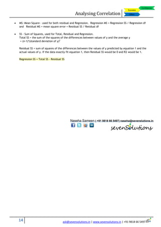 Analysing Correlation
14 ask@sevensolutions.in | www.sevensolutions.in | +91 9818 66 5497
 MS: Mean Square – used for both residual and Regression. Regression MS = Regression SS / Regression df
and Residual MS = mean square error = Residual SS / Residual df
 SS – Sum of Squares, used for Total, Residual and Regression.
Total SS = the sum of the squares of the differences between values of y and the average y
= (n-1)*(standard deviation of y)2
Residual SS = sum of squares of the differences between the values of y predicted by equation 1 and the
actual values of y. If the data exactly fit equation 1, then Residual SS would be 0 and R2 would be 1.
Regression SS = Total SS - Residual SS
Naseha Sameen | +91 9818 66 5497| naseha@sevenslutions.in
 
