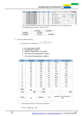 Analysing Correlation
3 ask@sevensolutions.in | www.sevensolutions.in | +91 9818 66 5497
v. The output would be in a grid. The covariance between x and y would be in the
corresponding grid. Here B, which is 23.73
x (Height) y (Weight)
x (Height) 10.07639
y (Weight) 23.73611 185.8056
c. Calculate Mathematically
i. Covariance of a sample set:
x = the independent variable
y = the dependent variable
n = number of data points in the sample
= the mean of the independent variable x
= the mean of the dependent variable y
i. The above formulae can also be expressed as
Sl.No x (Height) y (Weight) xi-x' yi-y' (xi-x')*(yi-y')
1 69 108 3.6 -17.8 -63.9
2 61 130 -4.4 4.2 -18.4
3 68 135 2.6 9.2 23.7
4 66 135 0.6 9.2 5.3
5 66 120 0.6 -5.8 -3.4
6 63 115 -2.4 -10.8 26.2
7 72 150 6.6 24.2 159.1
8 62 105 -3.4 -20.8 71.2
9 62 115 -3.4 -10.8 37.0
10 67 145 1.6 19.2 30.3
11 66 132 0.6 6.2 3.6
12 63 120 -2.4 -5.8 14.1
Mean'
65
126
Sum 785 1,510 285
Count
12
Count-1 11.0
sum[(xi-x')*(yi-y')]/count-1
=26
 