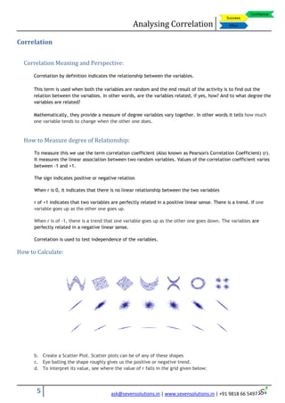 Analysing Correlation
5 ask@sevensolutions.in | www.sevensolutions.in | +91 9818 66 5497
Correlation
Correlation Meaning and Perspective:
Correlation by definition indicates the relationship between the variables.
This term is used when both the variables are random and the end result of the activity is to find out the
relation between the variables. In other words, are the variables related, if yes, how? And to what degree the
variables are related?
Mathematically, they provide a measure of degree variables vary together. In other words it tells how much
one variable tends to change when the other one does.
How to Measure degree of Relationship:
To measure this we use the term correlation coefficient (Also known as Pearson's Correlation Coefficient) (r).
It measures the linear association between two random variables. Values of the correlation coefficient varies
between -1 and +1.
The sign indicates positive or negative relation
When r is 0, it indicates that there is no linear relationship between the two variables
r of +1 indicates that two variables are perfectly related in a positive linear sense. There is a trend. If one
variable goes up as the other one goes up.
When r is of -1, there is a trend that one variable goes up as the other one goes down. The variables are
perfectly related in a negative linear sense.
Correlation is used to test independence of the variables.
How to Calculate:
b. Create a Scatter Plot. Scatter plots can be of any of these shapes
c. Eye balling the shape roughly gives us the positive or negative trend.
d. To interpret its value, see where the value of r falls in the grid given below:
 