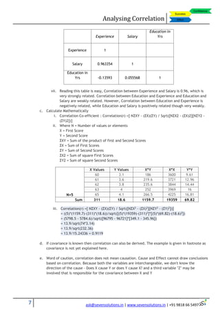 Analysing Correlation
7 ask@sevensolutions.in | www.sevensolutions.in | +91 9818 66 5497
Experience Salary
Education in
Yrs
Experience 1
Salary 0.963354 1
Education in
Yrs -0.13593 0.055568 1
vii. Reading this table is easy, Correlation between Experience and Salary is 0.96, which is
very strongly related. Correlation between Education and Experience and Education and
Salary are weakly related. However, Correlation between Education and Experience is
negatively related, while Education and Salary is positively related though very weakly.
c. Calculate Mathematically
i. Correlation Co-efficient : Correlation(r) =[ NΣXY - (ΣX)(ΣY) / Sqrt([NΣX2 - (ΣX)2][NΣY2 -
(ΣY)2])]
ii. Where N = Number of values or elements
X = First Score
Y = Second Score
ΣXY = Sum of the product of first and Second Scores
ΣX = Sum of First Scores
ΣY = Sum of Second Scores
ΣX2 = Sum of square First Scores
ΣY2 = Sum of square Second Scores
N=5
X Values Y Values X*Y X*X Y*Y
60 3.1 186 3600 9.61
61 3.6 219.6 3721 12.96
62 3.8 235.6 3844 14.44
63 4 252 3969 16
65 4.1 266.5 4225 16.81
Sum 311 18.6 1159.7 19359 69.82
iii. Correlation(r) =[ NΣXY - (ΣX)(ΣY) / Sqrt([NΣX2
- (ΣX)2
][NΣY2
- (ΣY)2
])]
= ((5)*(1159.7)-(311)*(18.6))/sqrt([(5)*(19359)-(311)2
]*[(5)*(69.82)-(18.6)2
])
= (5798.5 - 5784.6)/sqrt([96795 - 96721]*[349.1 - 345.96])
= 13.9/sqrt(74*3.14)
= 13.9/sqrt(232.36)
= 13.9/15.24336 = 0.9119
d. If covariance is known then correlation can also be derived. The example is given in footnote as
covariance is not yet explained here.
e. Word of caution, correlation does not mean causation. Cause and Effect cannot draw conclusions
based on correlation. Because both the variables are interchangeable, we don't know the
direction of the cause - Does X cause Y or does Y cause X? and a third variable "Z" may be
involved that is responsible for the covariance between X and Y
 