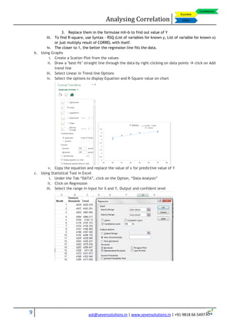 Analysing Correlation
9 ask@sevensolutions.in | www.sevensolutions.in | +91 9818 66 5497
3. Replace them in the formulae mX+b to find out value of Y
iii. To find R-square, use Syntax – RSQ (List of variables for known y, List of variable for known x)
or just multiply result of CORREL with itself.
iv. The closer to 1, the better the regression line fits the data.
b. Using Graphs
i. Create a Scatter Plot from the values
ii. Draw a "best-fit" straight line through the data by right clicking on data points  click on Add
trend line
iii. Select Linear in Trend line Options
iv. Select the options to display Equation and R-Square value on chart
v. Copy the equation and replace the value of x for predictive value of Y
c. Using Statistical Tool in Excel
i. Under the Tab “DATA”, click on the Option, “Data Analysis”
ii. Click on Regression
iii. Select the range in Input for X and Y, Output and confident level
 