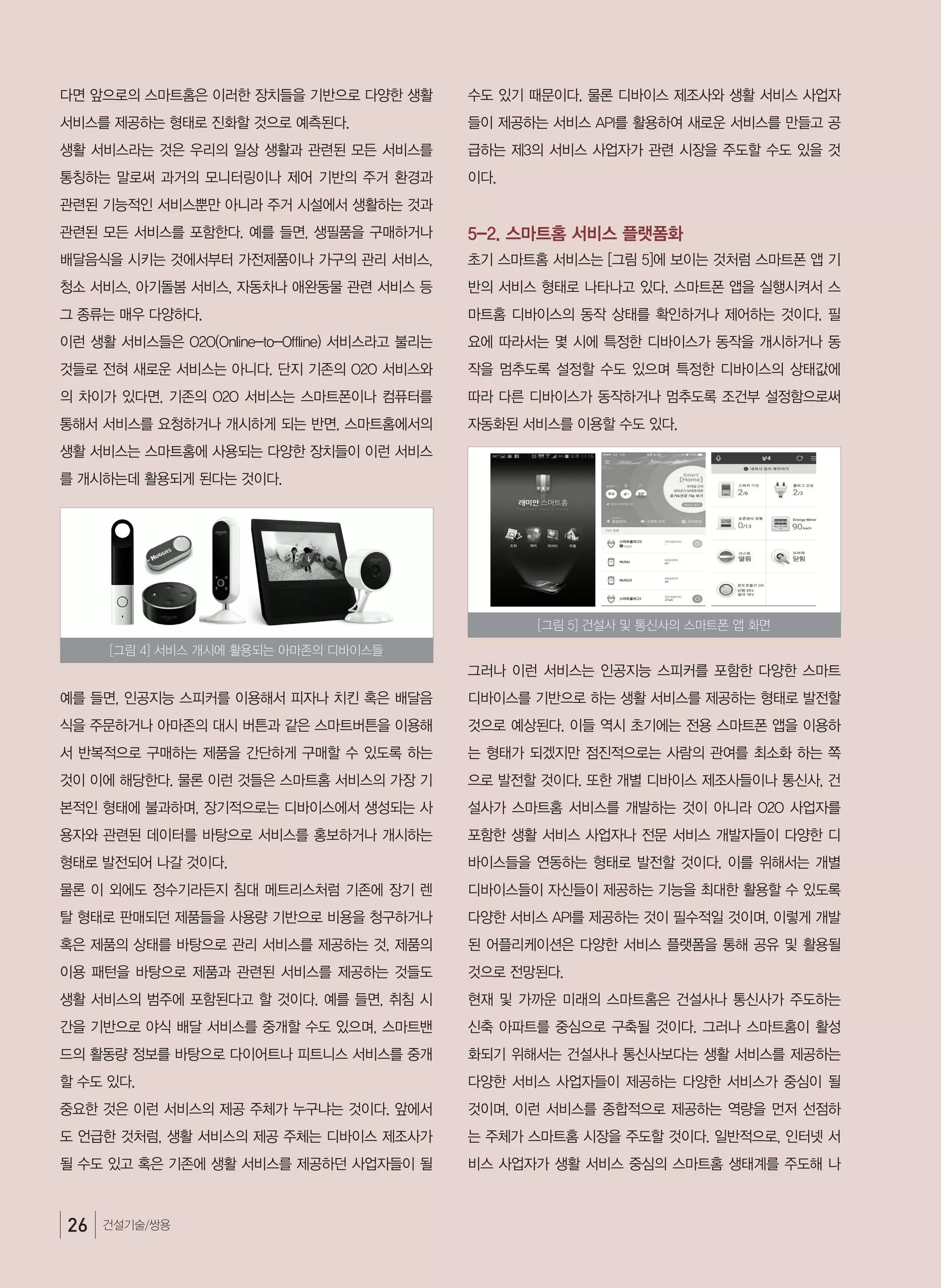 26 건설기술/쌍용
다면 앞으로의 스마트홈은 이러한 장치들을 기반으로 다양한 생활
서비스를 제공하는 형태로 진화할 것으로 예측된다.
생활 서비스라는 것은 우리의 일상 생활과 관련된 모든 서비스를
통칭하는 말로써 과거의 모니터링이나 제어 기반의 주거 환경과
관련된 기능적인 서비스뿐만 아니라 주거 시설에서 생활하는 것과
관련된 모든 서비스를 포함한다. 예를 들면, 생필품을 구매하거나
배달음식을 시키는 것에서부터 가전제품이나 가구의 관리 서비스,
청소 서비스, 아기돌봄 서비스, 자동차나 애완동물 관련 서비스 등
그 종류는 매우 다양하다.
이런 생활 서비스들은 O2O(Online-to-Offline) 서비스라고 불리는
것들로 전혀 새로운 서비스는 아니다. 단지 기존의 O2O 서비스와
의 차이가 있다면, 기존의 O2O 서비스는 스마트폰이나 컴퓨터를
통해서 서비스를 요청하거나 개시하게 되는 반면, 스마트홈에서의
생활 서비스는 스마트홈에 사용되는 다양한 장치들이 이런 서비스
를 개시하는데 활용되게 된다는 것이다.
예를 들면, 인공지능 스피커를 이용해서 피자나 치킨 혹은 배달음
식을 주문하거나 아마존의 대시 버튼과 같은 스마트버튼을 이용해
서 반복적으로 구매하는 제품을 간단하게 구매할 수 있도록 하는
것이 이에 해당한다. 물론 이런 것들은 스마트홈 서비스의 가장 기
본적인 형태에 불과하며, 장기적으로는 디바이스에서 생성되는 사
용자와 관련된 데이터를 바탕으로 서비스를 홍보하거나 개시하는
형태로 발전되어 나갈 것이다.  
물론 이 외에도 정수기라든지 침대 메트리스처럼 기존에 장기 렌
탈 형태로 판매되던 제품들을 사용량 기반으로 비용을 청구하거나
혹은 제품의 상태를 바탕으로 관리 서비스를 제공하는 것, 제품의
이용 패턴을 바탕으로 제품과 관련된 서비스를 제공하는 것들도
생활 서비스의 범주에 포함된다고 할 것이다. 예를 들면, 취침 시
간을 기반으로 야식 배달 서비스를 중개할 수도 있으며, 스마트밴
드의 활동량 정보를 바탕으로 다이어트나 피트니스 서비스를 중개
할 수도 있다.
중요한 것은 이런 서비스의 제공 주체가 누구냐는 것이다. 앞에서
도 언급한 것처럼, 생활 서비스의 제공 주체는 디바이스 제조사가
될 수도 있고 혹은 기존에 생활 서비스를 제공하던 사업자들이 될
수도 있기 때문이다. 물론 디바이스 제조사와 생활 서비스 사업자
들이 제공하는 서비스 API를 활용하여 새로운 서비스를 만들고 공
급하는 제3의 서비스 사업자가 관련 시장을 주도할 수도 있을 것
이다.
5-2. 스마트홈 서비스 플랫폼화
초기 스마트홈 서비스는 [그림 5]에 보이는 것처럼 스마트폰 앱 기
반의 서비스 형태로 나타나고 있다. 스마트폰 앱을 실행시켜서 스
마트홈 디바이스의 동작 상태를 확인하거나 제어하는 것이다. 필
요에 따라서는 몇 시에 특정한 디바이스가 동작을 개시하거나 동
작을 멈추도록 설정할 수도 있으며 특정한 디바이스의 상태값에
따라 다른 디바이스가 동작하거나 멈추도록 조건부 설정함으로써
자동화된 서비스를 이용할 수도 있다.
그러나 이런 서비스는 인공지능 스피커를 포함한 다양한 스마트
디바이스를 기반으로 하는 생활 서비스를 제공하는 형태로 발전할
것으로 예상된다. 이들 역시 초기에는 전용 스마트폰 앱을 이용하
는 형태가 되겠지만 점진적으로는 사람의 관여를 최소화 하는 쪽
으로 발전할 것이다. 또한 개별 디바이스 제조사들이나 통신사, 건
설사가 스마트홈 서비스를 개발하는 것이 아니라 O2O 사업자를
포함한 생활 서비스 사업자나 전문 서비스 개발자들이 다양한 디
바이스들을 연동하는 형태로 발전할 것이다. 이를 위해서는 개별
디바이스들이 자신들이 제공하는 기능을 최대한 활용할 수 있도록
다양한 서비스 API를 제공하는 것이 필수적일 것이며, 이렇게 개발
된 어플리케이션은 다양한 서비스 플랫폼을 통해 공유 및 활용될
것으로 전망된다.
현재 및 가까운 미래의 스마트홈은 건설사나 통신사가 주도하는
신축 아파트를 중심으로 구축될 것이다. 그러나 스마트홈이 활성
화되기 위해서는 건설사나 통신사보다는 생활 서비스를 제공하는
다양한 서비스 사업자들이 제공하는 다양한 서비스가 중심이 될
것이며, 이런 서비스를 종합적으로 제공하는 역량을 먼저 선점하
는 주체가 스마트홈 시장을 주도할 것이다. 일반적으로, 인터넷 서
비스 사업자가 생활 서비스 중심의 스마트홈 생태계를 주도해 나
[그림 4] 서비스 개시에 활용되는 아마존의 디바이스들
[그림 5] 건설사 및 통신사의 스마트폰 앱 화면
 