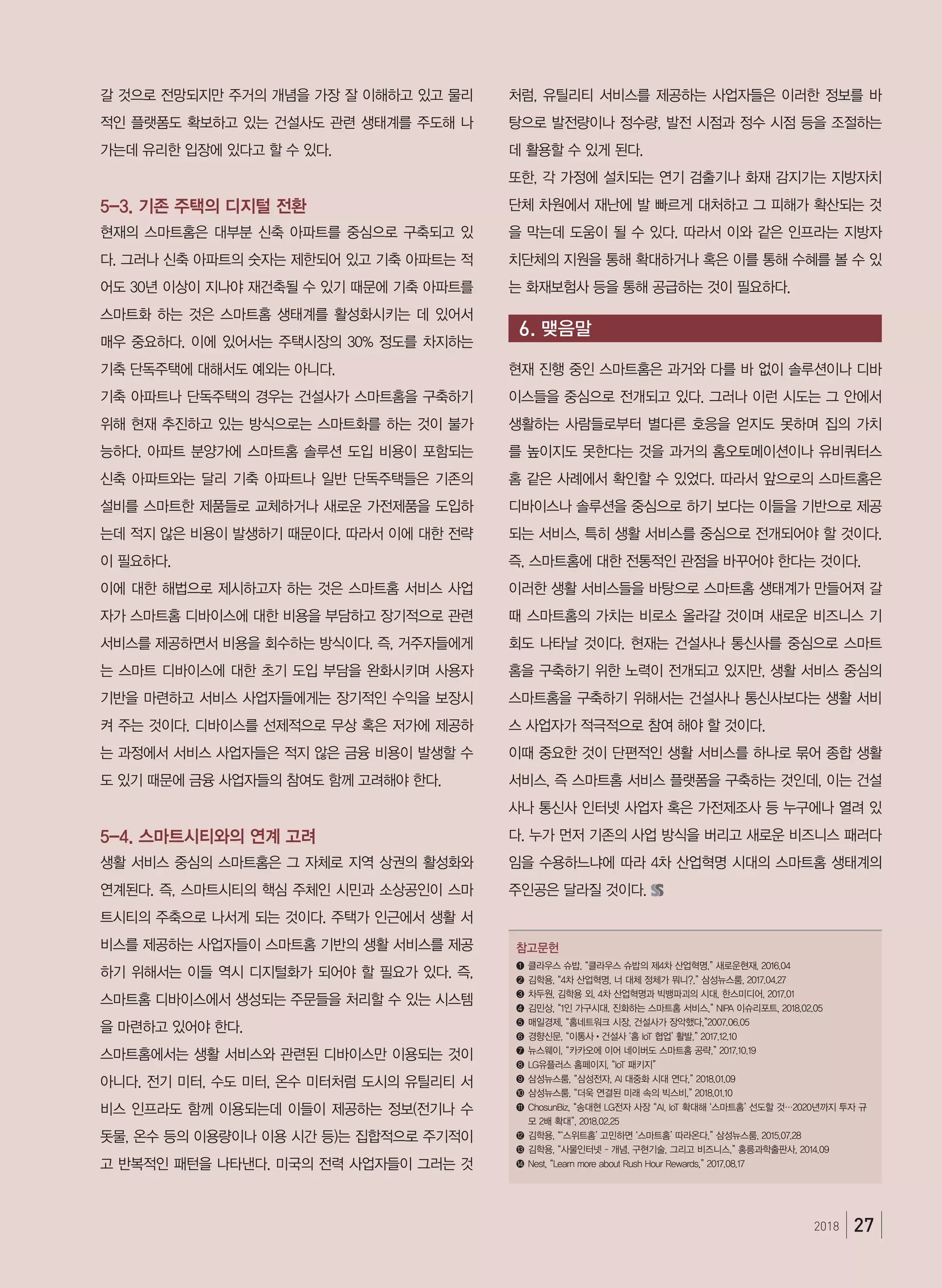 272018
갈 것으로 전망되지만 주거의 개념을 가장 잘 이해하고 있고 물리
적인 플랫폼도 확보하고 있는 건설사도 관련 생태계를 주도해 나
가는데 유리한 입장에 있다고 할 수 있다.
5-3. 기존 주택의 디지털 전환
현재의 스마트홈은 대부분 신축 아파트를 중심으로 구축되고 있
다. 그러나 신축 아파트의 숫자는 제한되어 있고 기축 아파트는 적
어도 30년 이상이 지나야 재건축될 수 있기 때문에 기축 아파트를
스마트화 하는 것은 스마트홈 생태계를 활성화시키는 데 있어서
매우 중요하다. 이에 있어서는 주택시장의 30% 정도를 차지하는
기축 단독주택에 대해서도 예외는 아니다.
기축 아파트나 단독주택의 경우는 건설사가 스마트홈을 구축하기
위해 현재 추진하고 있는 방식으로는 스마트화를 하는 것이 불가
능하다. 아파트 분양가에 스마트홈 솔루션 도입 비용이 포함되는
신축 아파트와는 달리 기축 아파트나 일반 단독주택들은 기존의
설비를 스마트한 제품들로 교체하거나 새로운 가전제품을 도입하
는데 적지 않은 비용이 발생하기 때문이다. 따라서 이에 대한 전략
이 필요하다.
이에 대한 해법으로 제시하고자 하는 것은 스마트홈 서비스 사업
자가 스마트홈 디바이스에 대한 비용을 부담하고 장기적으로 관련
서비스를 제공하면서 비용을 회수하는 방식이다. 즉, 거주자들에게
는 스마트 디바이스에 대한 초기 도입 부담을 완화시키며 사용자
기반을 마련하고 서비스 사업자들에게는 장기적인 수익을 보장시
켜 주는 것이다. 디바이스를 선제적으로 무상 혹은 저가에 제공하
는 과정에서 서비스 사업자들은 적지 않은 금융 비용이 발생할 수
도 있기 때문에 금융 사업자들의 참여도 함께 고려해야 한다.
5-4. 스마트시티와의 연계 고려
생활 서비스 중심의 스마트홈은 그 자체로 지역 상권의 활성화와
연계된다. 즉, 스마트시티의 핵심 주체인 시민과 소상공인이 스마
트시티의 주축으로 나서게 되는 것이다. 주택가 인근에서 생활 서
비스를 제공하는 사업자들이 스마트홈 기반의 생활 서비스를 제공
하기 위해서는 이들 역시 디지털화가 되어야 할 필요가 있다. 즉,
스마트홈 디바이스에서 생성되는 주문들을 처리할 수 있는 시스템
을 마련하고 있어야 한다.
스마트홈에서는 생활 서비스와 관련된 디바이스만 이용되는 것이
아니다. 전기 미터, 수도 미터, 온수 미터처럼 도시의 유틸리티 서
비스 인프라도 함께 이용되는데 이들이 제공하는 정보(전기나 수
돗물, 온수 등의 이용량이나 이용 시간 등)는 집합적으로 주기적이
고 반복적인 패턴을 나타낸다. 미국의 전력 사업자들이 그러는 것
처럼, 유틸리티 서비스를 제공하는 사업자들은 이러한 정보를 바
탕으로 발전량이나 정수량, 발전 시점과 정수 시점 등을 조절하는
데 활용할 수 있게 된다.
또한, 각 가정에 설치되는 연기 검출기나 화재 감지기는 지방자치
단체 차원에서 재난에 발 빠르게 대처하고 그 피해가 확산되는 것
을 막는데 도움이 될 수 있다. 따라서 이와 같은 인프라는 지방자
치단체의 지원을 통해 확대하거나 혹은 이를 통해 수혜를 볼 수 있
는 화재보험사 등을 통해 공급하는 것이 필요하다.  
현재 진행 중인 스마트홈은 과거와 다를 바 없이 솔루션이나 디바
이스들을 중심으로 전개되고 있다. 그러나 이런 시도는 그 안에서
생활하는 사람들로부터 별다른 호응을 얻지도 못하며 집의 가치
를 높이지도 못한다는 것을 과거의 홈오토메이션이나 유비쿼터스
홈 같은 사례에서 확인할 수 있었다. 따라서 앞으로의 스마트홈은
디바이스나 솔루션을 중심으로 하기 보다는 이들을 기반으로 제공
되는 서비스, 특히 생활 서비스를 중심으로 전개되어야 할 것이다.
즉, 스마트홈에 대한 전통적인 관점을 바꾸어야 한다는 것이다.
이러한 생활 서비스들을 바탕으로 스마트홈 생태계가 만들어져 갈
때 스마트홈의 가치는 비로소 올라갈 것이며 새로운 비즈니스 기
회도 나타날 것이다. 현재는 건설사나 통신사를 중심으로 스마트
홈을 구축하기 위한 노력이 전개되고 있지만, 생활 서비스 중심의
스마트홈을 구축하기 위해서는 건설사나 통신사보다는 생활 서비
스 사업자가 적극적으로 참여 해야 할 것이다.
이때 중요한 것이 단편적인 생활 서비스를 하나로 묶어 종합 생활
서비스, 즉 스마트홈 서비스 플랫폼을 구축하는 것인데, 이는 건설
사나 통신사 인터넷 사업자 혹은 가전제조사 등 누구에나 열려 있
다. 누가 먼저 기존의 사업 방식을 버리고 새로운 비즈니스 패러다
임을 수용하느냐에 따라 4차 산업혁명 시대의 스마트홈 생태계의
주인공은 달라질 것이다.
참고문헌
❶	클라우스 슈밥, “클라우스 슈밥의 제4차 산업혁명,” 새로운현재, 2016.04
❷	김학용, “4차 산업혁명, 너 대체 정체가 뭐니?,” 삼성뉴스룸, 2017.04.27
❸	차두원, 김학용 외, 4차 산업혁명과 빅뱅파괴의 시대, 한스미디어, 2017.01
❹	김민상, “1인 가구시대, 진화하는 스마트홈 서비스,” NIPA 이슈리포트, 2018.02.05
❺	매일경제, “홈네트워크 시장, 건설사가 장악했다,”2007.06.05
❻	경향신문, “이통사•건설사 ‘홈 IoT 협업’ 활발,” 2017.12.10
❼	뉴스웨이, “카카오에 이어 네이버도 스마트홈 공략,” 2017.10.19
❽	LG유플러스 홈페이지, “IoT 패키지”
❾	삼성뉴스룸, “삼성전자, AI 대중화 시대 연다,” 2018.01.09
❿	삼성뉴스룸, “더욱 연결된 미래 속의 빅스비,” 2018.01.10
⓫	ChosunBiz, “송대현 LG전자 사장 “AI, IoT 확대해 ‘스마트홈’ 선도할 것…2020년까지 투자 규
모 2배 확대”, 2018.02.25
⓬	김학용, “‘스위트홈’ 고민하면 ‘스마트홈’ 따라온다,” 삼성뉴스룸, 2015.07.28
⓭	김학용, “사물인터넷 – 개념, 구현기술, 그리고 비즈니스,” 홍릉과학출판사, 2014.09
⓮	Nest, “Learn more about Rush Hour Rewards,” 2017.08.17
6. 맺음말
 