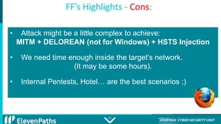 2121
FF’s Highlights - Cons:
• Attack might be a little complex to achieve:
MITM + DELOREAN (not for Windows) + HSTS Injec...