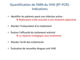 Quantification de l’ARN du VHD (RT-PCR):
Indications
• Identifier les patients ayant une infection active :
 Réplication virale associée à une évolution péjorative
• Décider l’instauration d’un traitement
• Évaluer l’efficacité du traitement antiviral
 La réponse virologique sous traitement
• Décider l’arrêt des traitements
• Évaluation de nouvelles drogues anti VHD
 