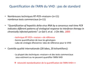 Quantification de l’ARN du VHD : pas de standard
• Nombreuses techniques RT-PCR «maison» (n=11)
nombreux tests commerciaux (n=11)
• “Quantification of hepatitis delta virus RNA by a consensus real-time PCR
indicates different patterns of virological response to interferon therapy in
chronically infected patients”. Le Gal F, et al. J Clin Mic. 2005
- technique RT-PCR « maison » de référence
- bonne quantification de tous les génotypes
- Labo de virologie d’Avicenne: labo de référence pour le VHD
• Contrôle qualité internationale (28 labos, 20 échantillons):
- La plupart des techniques «maison» et des tests commerciaux
sous-estiment ou ne peuvent quantifier l’ARN VHD
 nécessité standardisation de la quantification de l’ARN VHD+++
 