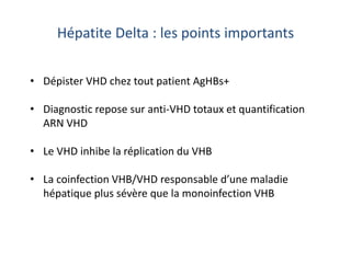• Dépister VHD chez tout patient AgHBs+
• Diagnostic repose sur anti-VHD totaux et quantification
ARN VHD
• Le VHD inhibe la réplication du VHB
• La coinfection VHB/VHD responsable d’une maladie
hépatique plus sévère que la monoinfection VHB
Hépatite Delta : les points importants
 