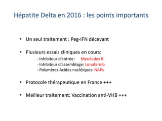 • Un seul traitement : Peg-IFN décevant
• Plusieurs essais cliniques en cours:
- Inhibiteur d’entrée: Myrcludex B
- Inhibiteur d’assemblage: Lonafarnib
- Polymères Acides nucléiques: NAPs
• Protocole thérapeutique en France +++
• Meilleur traitement: Vaccination anti-VHB +++
Hépatite Delta en 2016 : les points importants
 