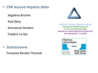 • CNR Associé Hépatite Delta
Ségolène Brichler
Paul Dény
Emmanuel Gordien
Frédéric Le Gal
• Statisticienne
Françoise Roudot-Thoraval
Unité de Virologie, Hôpital Avicenne
Laboratoire de Référence pour
le Virus de l’Hépatite Delta
Associé au Centre National de Référence
des hépatites B, C et Delta
 