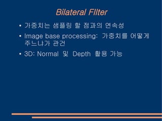 Bilateral FIlter
●   가중치는 샘플링 할 점과의 연속성
●   Image base processing: 가중치를 어떻게
    주느냐가 관건
●   3D: Normal 및 Depth 활용 가능
 