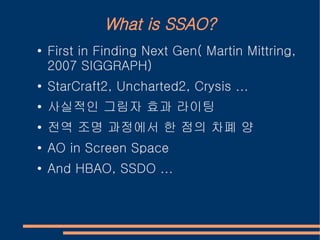 What is SSAO?
●   First in Finding Next Gen( Martin Mittring,
    2007 SIGGRAPH)
●
    StarCraft2, Uncharted2, Crysis ...
●
    사실적인 그림자 효과 라이팅
●   전역 조명 과정에서 한 점의 차폐 양
●   AO in Screen Space
●   And HBAO, SSDO ...
 