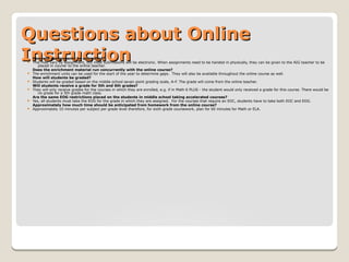 Questions about OnlineQuestions about Online
InstructionInstructionHow will assignments be submitted?
 This may vary by assignment, but most submissions will be electronic. When assignments need to be handed in physically, they can be given to the AIG teacher to be
placed in courier to the online teacher.
Does the enrichment material run concurrently with the online course?
 The enrichment units can be used for the start of the year to determine gaps. They will also be available throughout the online course as well.
How will students be graded?
 Students will be graded based on the middle school seven point grading scale, A-F. The grade will come from the online teacher.
Will students receive a grade for 5th and 6th grades?
 They will only receive grades for the courses in which they are enrolled, e.g. if in Math 6 PLUS - the student would only received a grade for this course. There would be
no grade for a 5th grade math class.
Are the same EOG restrictions placed on the students in middle school taking accelerated courses?
 Yes, all students must take the EOG for the grade in which they are assigned. For the courses that require an EOC, students have to take both EOC and EOG.
Approximately how much time should be anticipated from homework from the online course?
 Approximately 10 minutes per subject per grade level therefore, for sixth grade coursework, plan for 60 minutes for Math or ELA.
 
