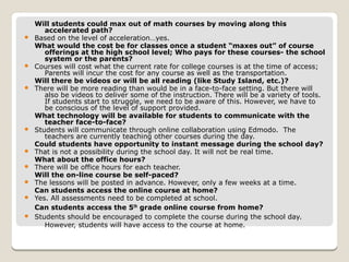 Will students could max out of math courses by moving along this
accelerated path?
 Based on the level of acceleration…yes.
What would the cost be for classes once a student “maxes out” of course
offerings at the high school level; Who pays for these courses- the school
system or the parents?
 Courses will cost what the current rate for college courses is at the time of access;
Parents will incur the cost for any course as well as the transportation.
Will there be videos or will be all reading (like Study Island, etc.)?
 There will be more reading than would be in a face-to-face setting. But there will
also be videos to deliver some of the instruction. There will be a variety of tools.
If students start to struggle, we need to be aware of this. However, we have to
be conscious of the level of support provided.
What technology will be available for students to communicate with the
teacher face-to-face?
 Students will communicate through online collaboration using Edmodo. The
teachers are currently teaching other courses during the day.
Could students have opportunity to instant message during the school day?
 That is not a possibility during the school day. It will not be real time.
What about the office hours?
 There will be office hours for each teacher.
Will the on-line course be self-paced?
 The lessons will be posted in advance. However, only a few weeks at a time.
Can students access the online course at home?
 Yes. All assessments need to be completed at school.
Can students access the 5th grade online course from home?
 Students should be encouraged to complete the course during the school day.
However, students will have access to the course at home.
 