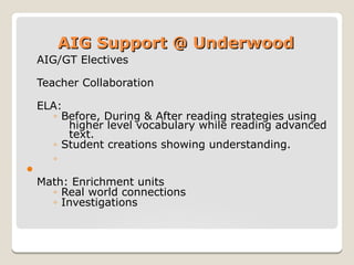 AIG Support @ UnderwoodAIG Support @ Underwood
AIG/GT Electives
Teacher Collaboration
ELA:
◦ Before, During & After reading strategies using
higher level vocabulary while reading advanced
text.
◦ Student creations showing understanding.
◦

Math: Enrichment units
◦ Real world connections
◦ Investigations
 