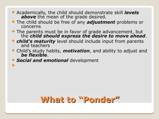 What to “Ponder”What to “Ponder”
 Academically, the child should demonstrate skill levels
above the mean of the grade desired.
 The child should be free of any adjustment problems or
concerns
 The parents must be in favor of grade advancement, but
the child should express the desire to move ahead.
 child's maturity level should include input from parents
and teachers
 Child’s study habits, motivation, and ability to adjust and
be flexible.
 Social and emotional development

 