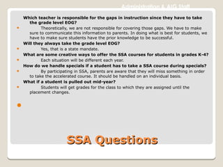 SSA QuestionsSSA Questions
Administration & AIG Staff
Which teacher is responsible for the gaps in instruction since they have to take
the grade level EOG?
 Theoretically, we are not responsible for covering those gaps. We have to make
sure to communicate this information to parents. In doing what is best for students, we
have to make sure students have the prior knowledge to be successful.
Will they always take the grade level EOG?
 Yes, that is a state mandate.
What are some creative ways to offer the SSA courses for students in grades K-4?
 Each situation will be different each year.
How do we handle specials if a student has to take a SSA course during specials?
 By participating in SSA, parents are aware that they will miss something in order
to take the accelerated course. It should be handled on an individual basis.
What if a student is pulled out mid-year?
 Students will get grades for the class to which they are assigned until the
placement changes.

 