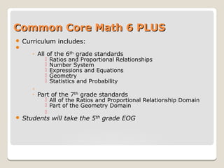 Common Core Math 6 PLUSCommon Core Math 6 PLUS
 Curriculum includes:

◦ All of the 6th grade standards
 Ratios and Proportional Relationships
 Number System
 Expressions and Equations
 Geometry
 Statistics and Probability
◦
◦ Part of the 7th grade standards
 All of the Ratios and Proportional Relationship Domain
 Part of the Geometry Domain

 Students will take the 5th grade EOG
 