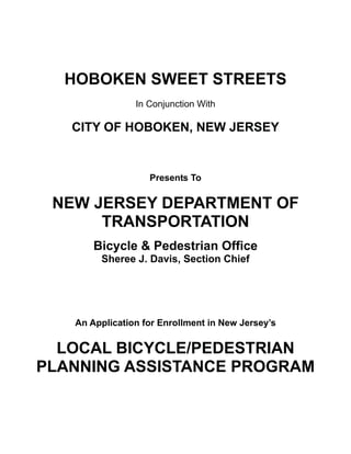 HOBOKEN SWEET STREETS
                In Conjunction With

   CITY OF HOBOKEN, NEW JERSEY


                   Presents To


 NEW JERSEY DEPARTMENT OF
      TRANSPORTATION
       Bicycle & Pedestrian Office
        Sheree J. Davis, Section Chief




   An Application for Enrollment in New Jersey’s


  LOCAL BICYCLE/PEDESTRIAN
PLANNING ASSISTANCE PROGRAM
 