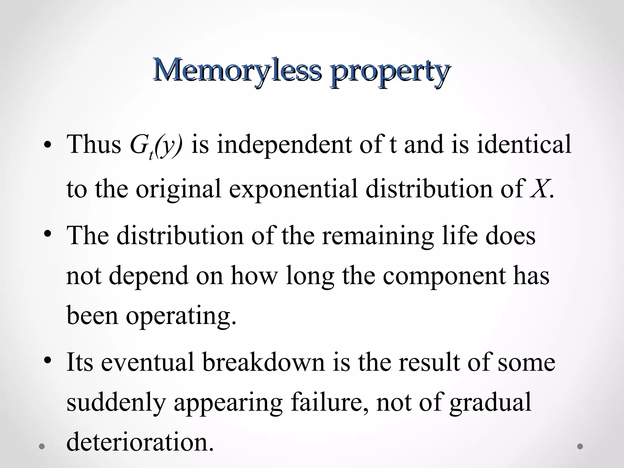 Memoryless propertyMemoryless property
• Thus Gt(y) is independent of t and is identical
to the original exponential distribution of X.
• The distribution of the remaining life does
not depend on how long the component has
been operating.
• Its eventual breakdown is the result of some
suddenly appearing failure, not of gradual
deterioration.
 
