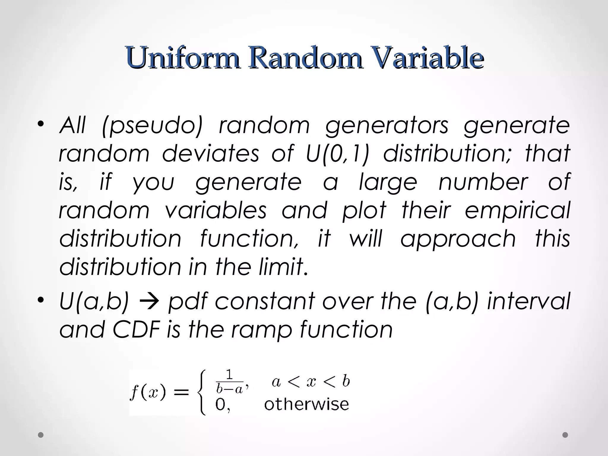 Uniform Random VariableUniform Random Variable
• All (pseudo) random generators generate
random deviates of U(0,1) distribution; that
is, if you generate a large number of
random variables and plot their empirical
distribution function, it will approach this
distribution in the limit.
• U(a,b)  pdf constant over the (a,b) interval
and CDF is the ramp function
 