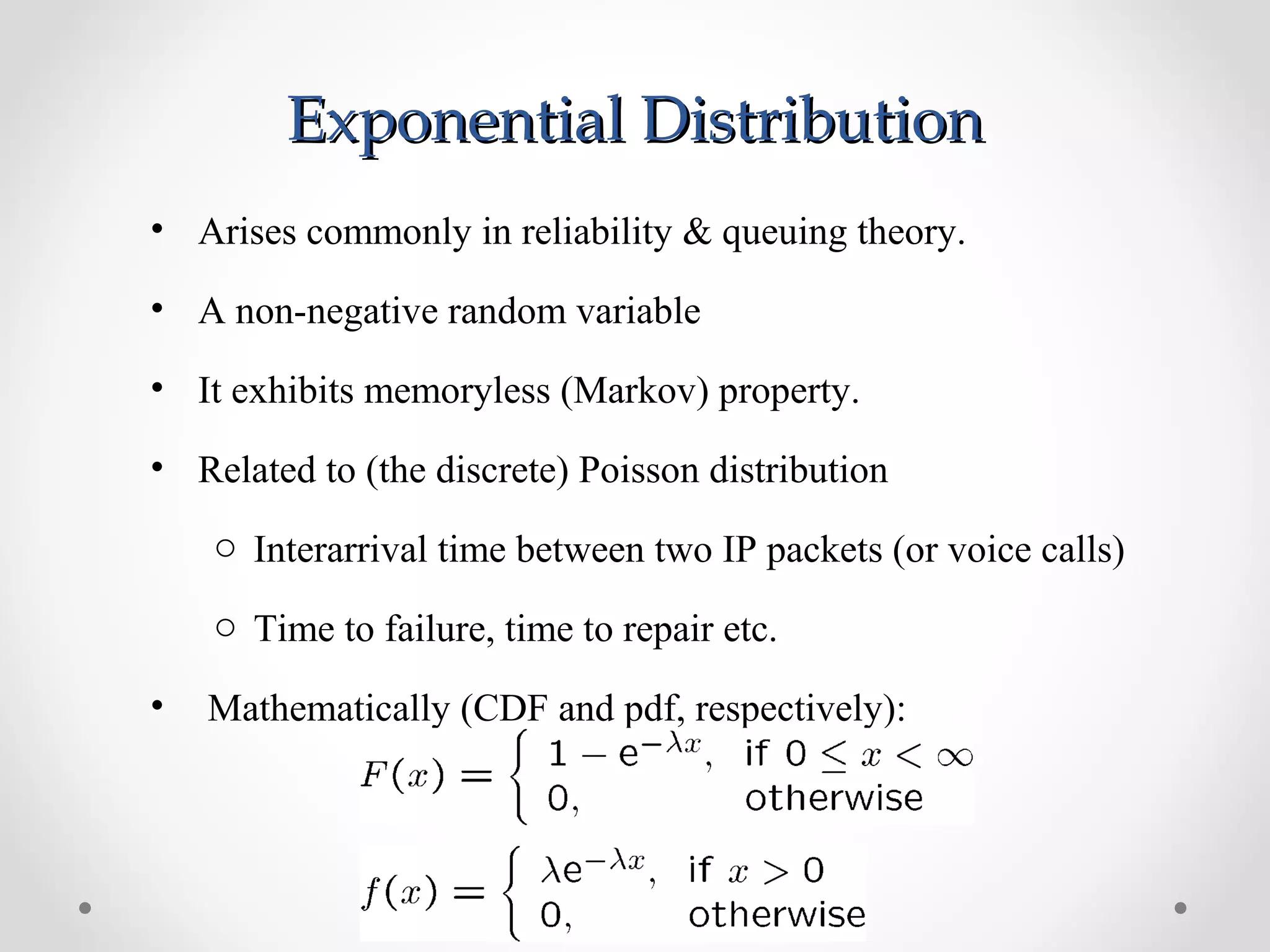 Exponential DistributionExponential Distribution
• Arises commonly in reliability & queuing theory.
• A non-negative random variable
• It exhibits memoryless (Markov) property.
• Related to (the discrete) Poisson distribution
o Interarrival time between two IP packets (or voice calls)
o Time to failure, time to repair etc.
• Mathematically (CDF and pdf, respectively):
 