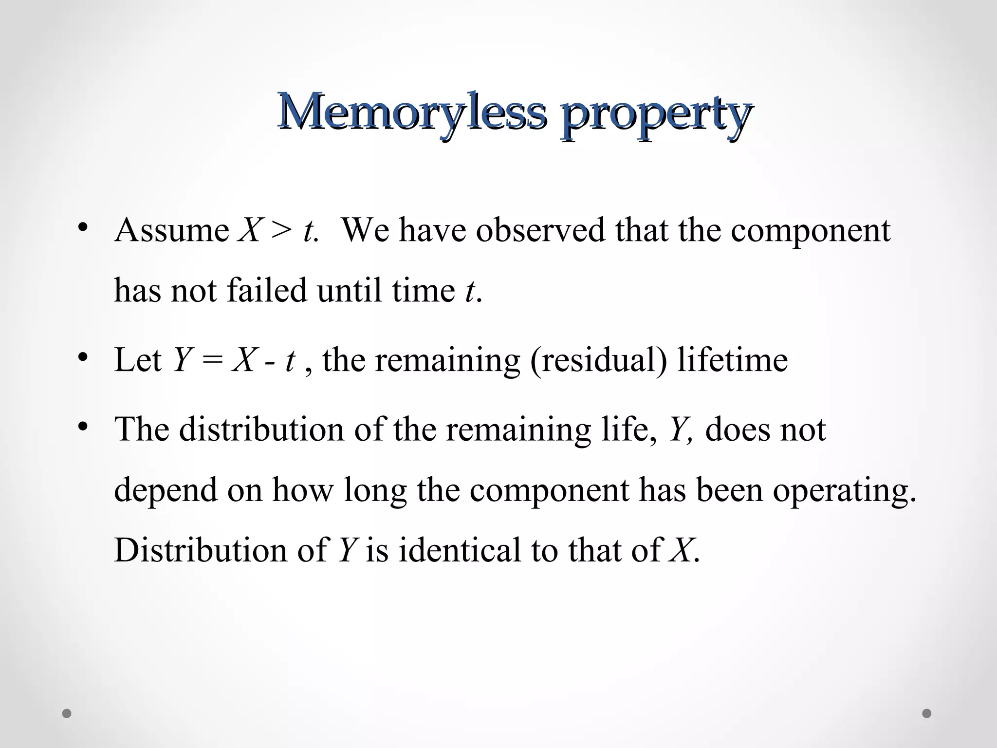 Memoryless propertyMemoryless property
• Assume X > t. We have observed that the component
has not failed until time t.
• Let Y = X - t , the remaining (residual) lifetime
• The distribution of the remaining life, Y, does not
depend on how long the component has been operating.
Distribution of Y is identical to that of X.
 