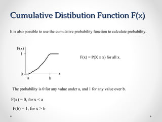 a b
F(x)
x0
1
F(x) = 0, for x < a
F(b) = 1, for x > b
It is also possible to use the cumulative probability function to calculate probability.
The probability is 0 for any value under a, and 1 for any value over b.
F(x) = P(X ≤ x) for all x.
Cumulative Distibution Function F(x)Cumulative Distibution Function F(x)
 