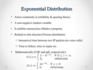 Exponential DistributionExponential Distribution
• Arises commonly in reliability & queuing theory.
• A non-negative random variable
• It exhibits memoryless (Markov) property.
• Related to (the discrete) Poisson distribution
o Interarrival time between two IP packets (or voice calls)
o Time to failure, time to repair etc.
• Mathematically (CDF and pdf, respectively):
 