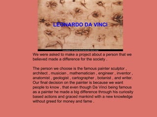 We were asked to make a project about a person that we
believed made a difference for the society .
The person we choose is the famous painter sculptor ,
architect , musician , mathematician , engineer , inventor ,
anatomist , geologist , cartographer , botanist , and writer.
Our final decision on the painter is because we want
people to know , that even though Da Vinci being famous
as a painter he made a big difference through his curiosity
based actions and graced mankind with a new knowledge
without greed for money and fame .
LEONARDO DA VINCI
 