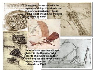 I have been impressed with the
urgency of doing. Knowing is not
enough. we must apply. Being
willing is not enough. we must do
Leonardo da Vinci
He who loves practice without
theory is like the sailor who
boards ship without a rudder
and compass and never knows
where he may cast.
Leonardo da Vinci
 