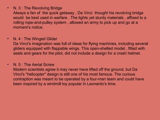 • N. 3 : The Revolving Bridge
Always a fan of the quick getaway , Da Vinci thought his revolving bridge
would be best used in warfare . The lights yet sturdy materials , affixed to a
rolling rope-and-pulley system , allowed an army to pick up and go at a
moment’s notice.
• N. 4 : The Winged Glider
Da Vinci's imagination was full of ideas for flying machines, including several
gliders equipped with flappable wings. This open-shelled model , fitted with
seats and gears for the pilot, did not include a design for a crash helmet.
• N. 5 : The Aerial Screw
Modern scientists agree it may never have lifted off the ground, but Da
Vinci's "helicopter" design is still one of his most famous. The curious
contraption was meant to be operated by a four-man team and could have
been inspired by a windmill toy popular in Leonardo's time.
 