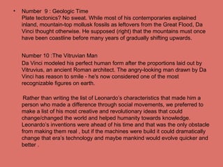 • Number 9 : Geologic Time
Plate tectonics? No sweat. While most of his contemporaries explained
inland, mountain-top mollusk fossils as leftovers from the Great Flood, Da
Vinci thought otherwise. He supposed (right) that the mountains must once
have been coastline before many years of gradually shifting upwards.
Number 10 :The Vitruvian Man
Da Vinci modeled his perfect human form after the proportions laid out by
Vitruvius, an ancient Roman architect. The angry-looking man drawn by Da
Vinci has reason to smile - he's now considered one of the most
recognizable figures on earth.
Rather than writing the list of Leonardo’s characteristics that made him a
person who made a difference through social movements, we preferred to
make a list of his most creative and revolutionary ideas that could
change/changed the world and helped humanity towards knowledge.
Leonardo’s inventions were ahead of his time and that was the only obstacle
from making them real , but if the machines were build it could dramatically
change that era’s technology and maybe mankind would evolve quicker and
better .
 