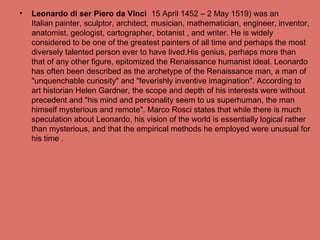• Leonardo di ser Piero da Vinci 15 April 1452 – 2 May 1519) was an
Italian painter, sculptor, architect, musician, mathematician, engineer, inventor,
anatomist, geologist, cartographer, botanist , and writer. He is widely
considered to be one of the greatest painters of all time and perhaps the most
diversely talented person ever to have lived.His genius, perhaps more than
that of any other figure, epitomized the Renaissance humanist ideal. Leonardo
has often been described as the archetype of the Renaissance man, a man of
"unquenchable curiosity" and "feverishly inventive imagination". According to
art historian Helen Gardner, the scope and depth of his interests were without
precedent and "his mind and personality seem to us superhuman, the man
himself mysterious and remote". Marco Rosci states that while there is much
speculation about Leonardo, his vision of the world is essentially logical rather
than mysterious, and that the empirical methods he employed were unusual for
his time .
 