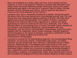 • Born out of wedlock to a notary, Piero da Vinci, and a peasant woman,
Caterina, in Vinci in the region of Florence, Leonardo was educated in the
studio of the renowned Florentine painter Verrocchio. Much of his earlier
working life was spent in the service of Ludovico il Moro in Milan. He later
worked in Rome, Bologna and Venice , and he spent his last years in
France at the home awarded him by Francis I.
• Leonardo was, and is, renowned primarily as a painter. Among his works,
the Mona Lisa is the most famous and most parodied portrait and The Last
Supper the most reproduced religious painting of all time, with their fame
approached only by Michelangelo's The Creation of Adam. Leonardo's
drawing of the Vitruvian Man is also regarded as a cultural icon being
reproduced on items as varied as the euro coin, textbooks, and T-shirts.
Perhaps fifteen of his paintings have survived, the small number because of
his constant, and frequently disastrous, experimentation with new
techniques, and his chronic procrastination. Nevertheless, these few works,
together with his notebooks, which contain drawings, scientific diagrams,
and his thoughts on the nature of painting, compose a contribution to later
generations of artists rivalled only by that of his
contemporary, Michelangelo.
• Leonardo is revered for his technological ingenuity. He conceptualised flying
machines, an armoured vehicle, concentrated solar power, an adding
machine, and the double hull, also outlining a rudimentary theory of plate
tectonics. Relatively few of his designs were constructed or were even
feasible during his lifetime, but some of his smaller inventions, such as an
automated bobbin winder and a machine for testing the tensile strength of
wire, entered the world of manufacturing unheralded. He made important
discoveries in anatomy, civil engineering, optics, and hydrodynamics, but he
did not publish his findings and they had no direct influence on later science
 