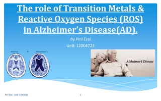 The role of Transition Metals &
Reactive Oxygen Species (ROS)
in Alzheimer’s Disease(AD).
By Piril Erel
UoB: 12004723
Piril Erel - UoB: 12004723 1
Normal  Alzheimer’s
 