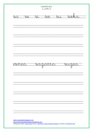 
                                               



sa se si so su soka




esnea                               sagarra                                          sugea




www.margarigela.blogspot.com
www.lehenengoziklokolagunak.blogspot.com
Piktogramen egilea: Sergio Palao Jatorria: ARASAAC (http://catedu.es/arasaac/) Lizentzia: CC (BY-NC-SA)
 
