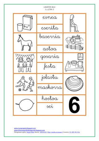
                                                




                                            esnea

                                          eserita
                                       baserria

                                             astoa
                                         gosaria

                                               festa

                                           jolastu

                                    maskorra

                                           hostoa
                                                  sei



www.margarigela.blogspot.com
www.lehenengoziklokolagunak.blogspot.com
Piktogramen egilea: Sergio Palao Jatorria: ARASAAC (http://catedu.es/arasaac/) Lizentzia: CC (BY-NC-SA)
 