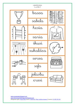 
                                                




                                            basoa

                                           sabela
                                             hesia

                                             saria
                                              ikusi

                                      sukaldea

                                             soroa

                                                sofa

                                           jolastu
                                              erosi



www.margarigela.blogspot.com
www.lehenengoziklokolagunak.blogspot.com
Piktogramen egilea: Sergio Palao Jatorria: ARASAAC (http://catedu.es/arasaac/) Lizentzia: CC (BY-NC-SA)
 
