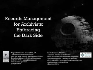 Records Management
for Archivists:
Embracing
the Dark Side
Angela McClendon Ossar, MSLS, CA
Government Information Analyst
State and Local Records Management Division
Texas State Library & Archives Commission
(512) 463-7610 | aossar@tsl.texas.gov
www.tsl.texas.gov/slrm
@angelaossar
Kristy Sorensen, MLIS, CA
Associate Director of the Library
Head of Archives and Records Management
Austin Presbyterian Theological Seminary
(512) 404-4875 | ksorensen@austinseminary.edu
austinseminary.edu/archives
@austinarchivist
 