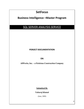 SetFocus
Business Intelligence –Master Program


     SQL SERVER ANALYSIS SERVICE




            PORJECT DOCUMENTATION



                         ON

  AllWorks, Inc. – a Ficticious Construction Company




                    Submitted By

                   Yubaraj Khanal
                      (June, 2009)


                                                       0
 
