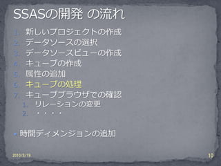 1. 新しいプロジェクトの作成
2. データソースの選択
3. データソースビューの作成
4. キューブの作成
5. 属性の追加
6. キューブの処理
7. キューブブラウザでの確認
    1.      リレーションの変更
    2.      ・・・・

 時間ディメンジョンの追加

2010/3/19               10
 