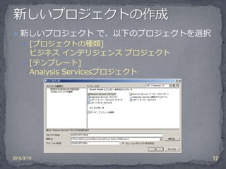  新しいプロジェクト で、以下のプロジェクトを選択
     [プロジェクトの種類]
      ビジネス インテリジェンス プロジェクト
     [テンプレート]
      Analysis Servicesプロジェクト




2010/3/19                       12
 