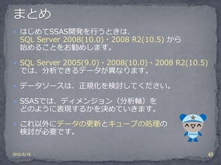  はじめてSSAS開発を行うときは、
   SQL Server 2008(10.0)・2008 R2(10.5) から
   始めることをお勧めします。

 SQL Server 2005(9.0)・2008(10.0)・2008 R2(10.5)
   では、分析できるデータが異なります。

 データソースは、正規化を検討してください。

 SSASでは、ディメンジョン（分析軸）を
   どのように表現するかを決めていきます。

 これ以外にデータの更新とキューブの処理の
   検討が必要です。

2010/3/19                                         45
 