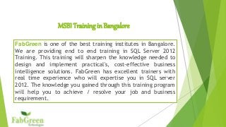 MSBI Training in Bangalore
FabGreen is one of the best training institutes in Bangalore.
We are providing end to end training in SQL Server 2012
Training. This training will sharpen the knowledge needed to
design and implement practical's, cost-effective business
intelligence solutions. FabGreen has excellent trainers with
real time experience who will expertise you in SQL server
2012. The knowledge you gained through this training program
will help you to achieve / resolve your job and business
requirement.
 