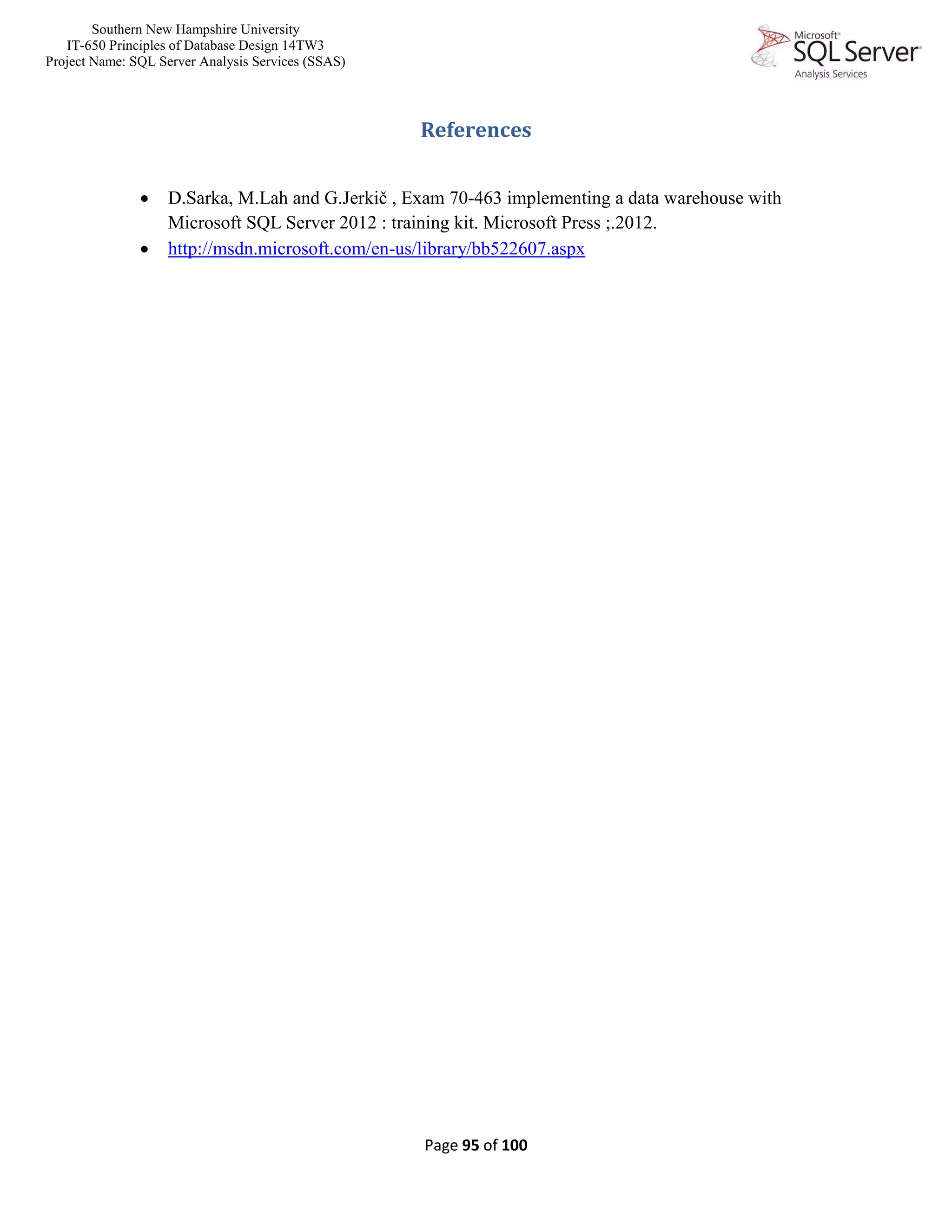 Southern New Hampshire University
IT-650 Principles of Database Design 14TW3
Project Name: SQL Server Analysis Services (SSAS)
Page 95 of 100
References
 D.Sarka, M.Lah and G.Jerkič , Exam 70-463 implementing a data warehouse with
Microsoft SQL Server 2012 : training kit. Microsoft Press ;.2012.
 http://msdn.microsoft.com/en-us/library/bb522607.aspx
 