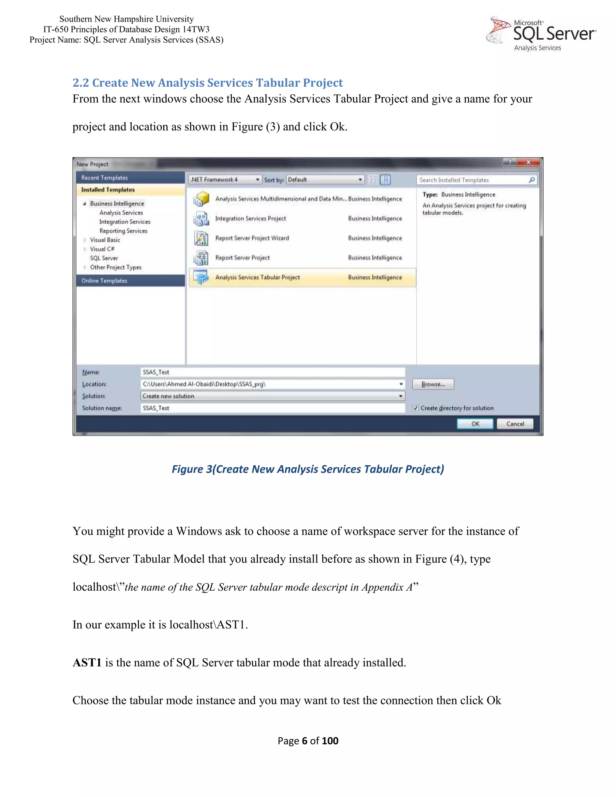 Southern New Hampshire University
IT-650 Principles of Database Design 14TW3
Project Name: SQL Server Analysis Services (SSAS)
Page 6 of 100
2.2 Create New Analysis Services Tabular Project
From the next windows choose the Analysis Services Tabular Project and give a name for your
project and location as shown in Figure (3) and click Ok.
Figure 3(Create New Analysis Services Tabular Project)
You might provide a Windows ask to choose a name of workspace server for the instance of
SQL Server Tabular Model that you already install before as shown in Figure (4), type
localhost”the name of the SQL Server tabular mode descript in Appendix A”
In our example it is localhostAST1.
AST1 is the name of SQL Server tabular mode that already installed.
Choose the tabular mode instance and you may want to test the connection then click Ok
 
