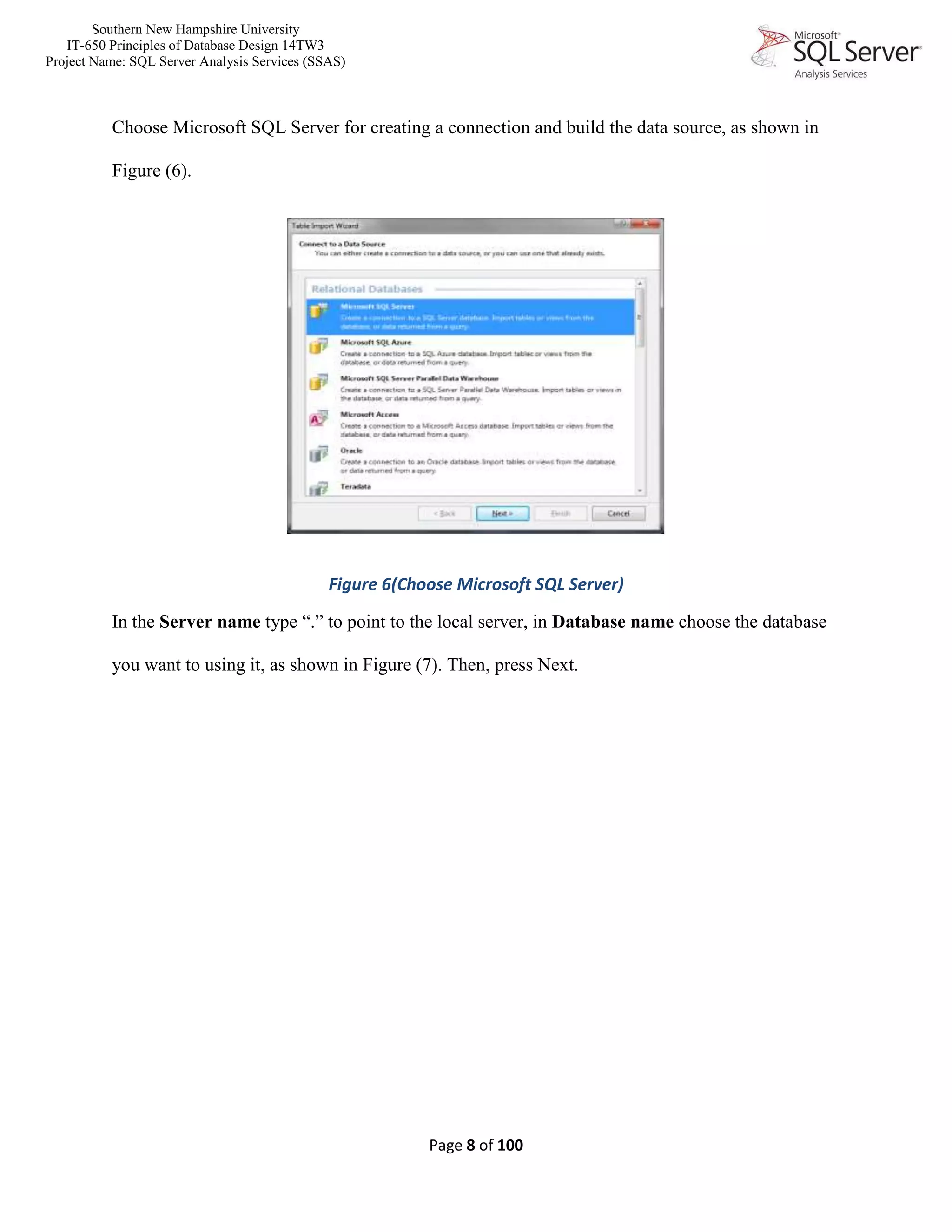 Southern New Hampshire University
IT-650 Principles of Database Design 14TW3
Project Name: SQL Server Analysis Services (SSAS)
Page 8 of 100
Choose Microsoft SQL Server for creating a connection and build the data source, as shown in
Figure (6).
Figure 6(Choose Microsoft SQL Server)
In the Server name type “.” to point to the local server, in Database name choose the database
you want to using it, as shown in Figure (7). Then, press Next.
 