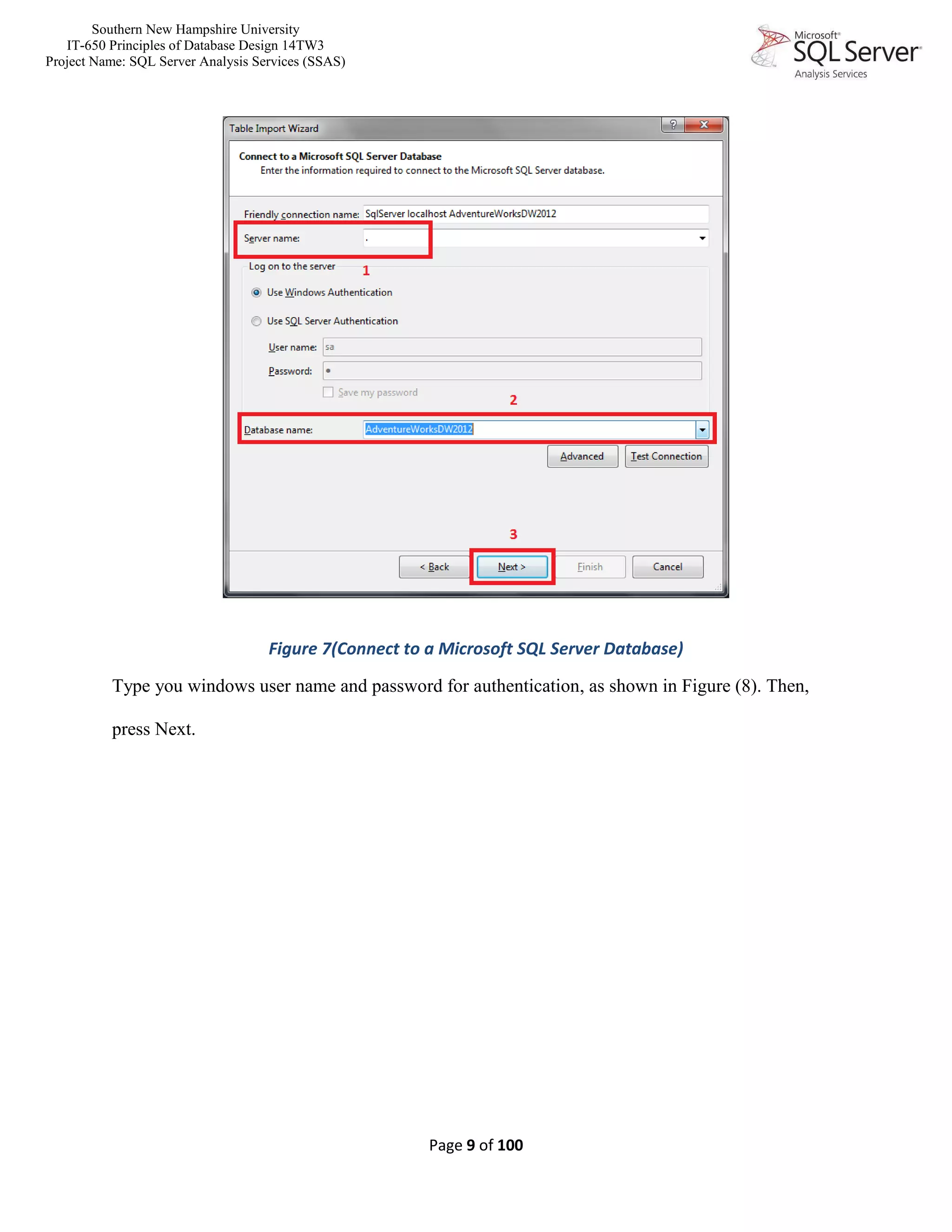 Southern New Hampshire University
IT-650 Principles of Database Design 14TW3
Project Name: SQL Server Analysis Services (SSAS)
Page 9 of 100
Figure 7(Connect to a Microsoft SQL Server Database)
Type you windows user name and password for authentication, as shown in Figure (8). Then,
press Next.
 